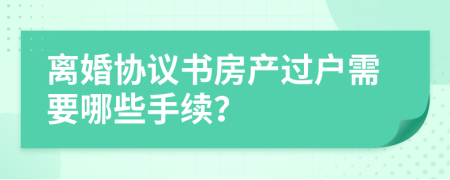 离婚协议书房产过户需要哪些手续？