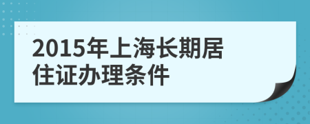 2015年上海长期居住证办理条件