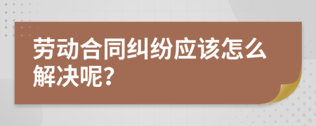 劳动合同纠纷应该怎么解决呢？