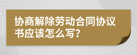 协商解除劳动合同协议书应该怎么写？