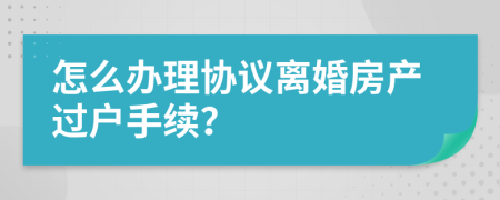 怎么办理协议离婚房产过户手续？