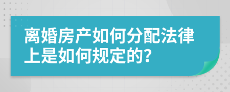 离婚房产如何分配法律上是如何规定的？