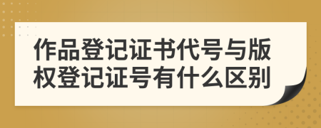 作品登记证书代号与版权登记证号有什么区别