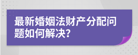 最新婚姻法财产分配问题如何解决？