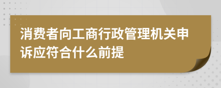 消费者向工商行政管理机关申诉应符合什么前提