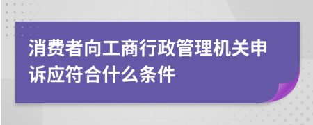 消费者向工商行政管理机关申诉应符合什么条件