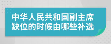 中华人民共和国副主席缺位的时候由哪些补选