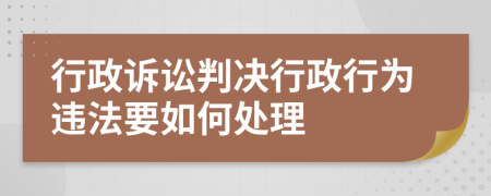 行政诉讼判决行政行为违法要如何处理