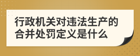 行政机关对违法生产的合并处罚定义是什么