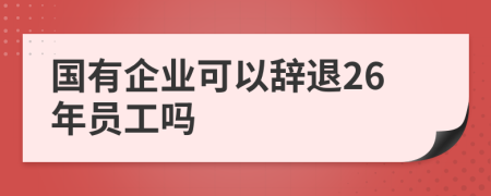 国有企业可以辞退26年员工吗