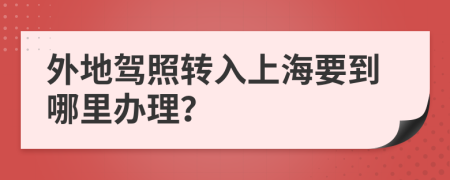 外地驾照转入上海要到哪里办理？