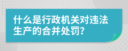 什么是行政机关对违法生产的合并处罚？