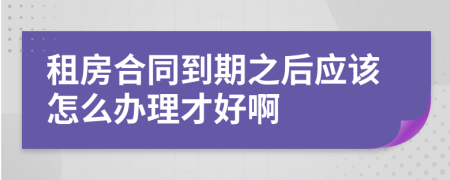 租房合同到期之后应该怎么办理才好啊