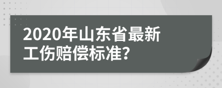 2020年山东省最新工伤赔偿标准？