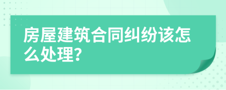 房屋建筑合同纠纷该怎么处理？