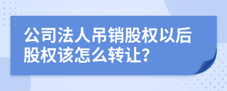 公司法人吊销股权以后股权该怎么转让？