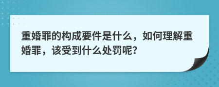 重婚罪的构成要件是什么，如何理解重婚罪，该受到什么处罚呢？