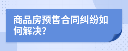 商品房预售合同纠纷如何解决？