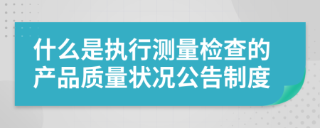 什么是执行测量检查的产品质量状况公告制度