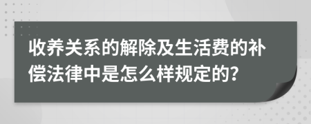 收养关系的解除及生活费的补偿法律中是怎么样规定的？