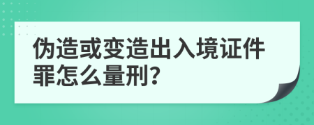 伪造或变造出入境证件罪怎么量刑？