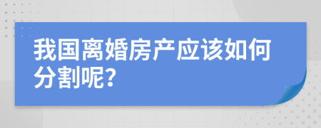 我国离婚房产应该如何分割呢？