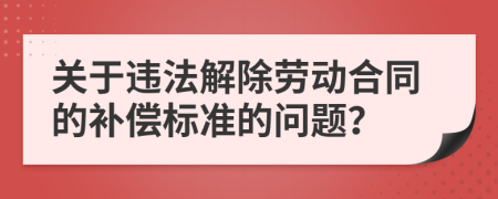 关于违法解除劳动合同的补偿标准的问题？