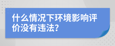 什么情况下环境影响评价没有违法？