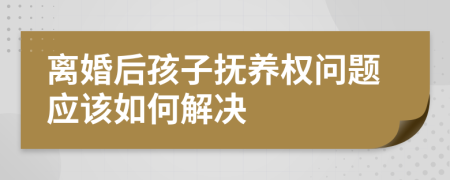 离婚后孩子抚养权问题应该如何解决