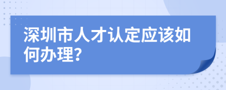 深圳市人才认定应该如何办理？