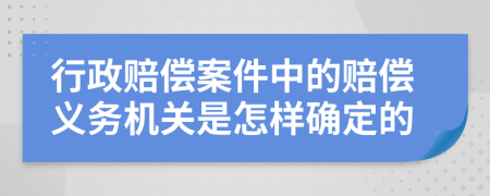 行政赔偿案件中的赔偿义务机关是怎样确定的
