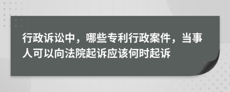 行政诉讼中，哪些专利行政案件，当事人可以向法院起诉应该何时起诉
