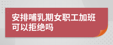 安排哺乳期女职工加班可以拒绝吗