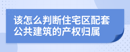 该怎么判断住宅区配套公共建筑的产权归属