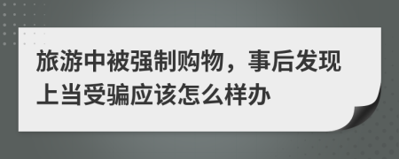 旅游中被强制购物，事后发现上当受骗应该怎么样办