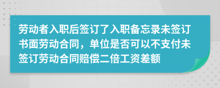 劳动者入职后签订了入职备忘录未签订书面劳动合同，单位是否可以不支付未签订劳动合同赔偿二倍工资差额