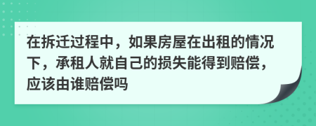 在拆迁过程中，如果房屋在出租的情况下，承租人就自己的损失能得到赔偿，应该由谁赔偿吗