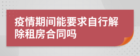 疫情期间能要求自行解除租房合同吗