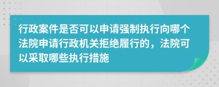 行政案件是否可以申请强制执行向哪个法院申请行政机关拒绝履行的，法院可以采取哪些执行措施