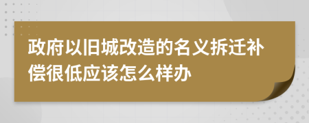 政府以旧城改造的名义拆迁补偿很低应该怎么样办