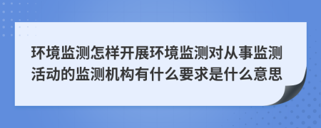 环境监测怎样开展环境监测对从事监测活动的监测机构有什么要求是什么意思