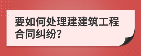 要如何处理建建筑工程合同纠纷？