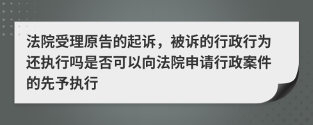 法院受理原告的起诉，被诉的行政行为还执行吗是否可以向法院申请行政案件的先予执行