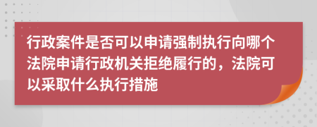 行政案件是否可以申请强制执行向哪个法院申请行政机关拒绝履行的，法院可以采取什么执行措施