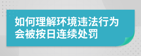 如何理解环境违法行为会被按日连续处罚