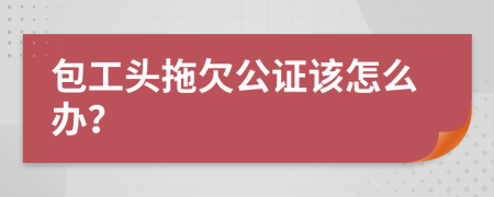 包工头拖欠公证该怎么办？