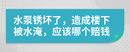 水泵锈坏了，造成楼下被水淹，应该哪个赔钱