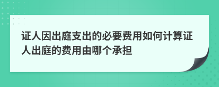 证人因出庭支出的必要费用如何计算证人出庭的费用由哪个承担