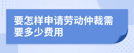 要怎样申请劳动仲裁需要多少费用