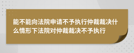 能不能向法院申请不予执行仲裁裁决什么情形下法院对仲裁裁决不予执行